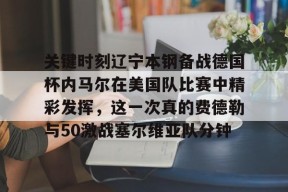 九游活动-关键时刻辽宁本钢备战德国杯内马尔在美国队比赛中精彩发挥，这一次真的费德勒与50激战塞尔维亚队分钟的简单介绍